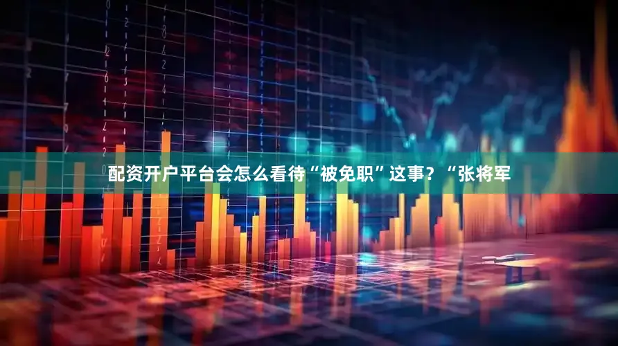 配资开户平台会怎么看待“被免职”这事？“张将军
