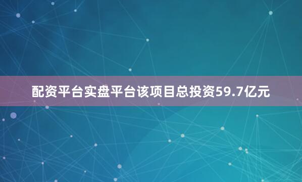 配资平台实盘平台该项目总投资59.7亿元