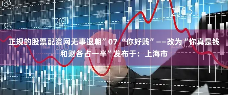正规的股票配资网无事退朝”07 “你好贱”——改为“你真是钱和财各占一半”发布于：上海市