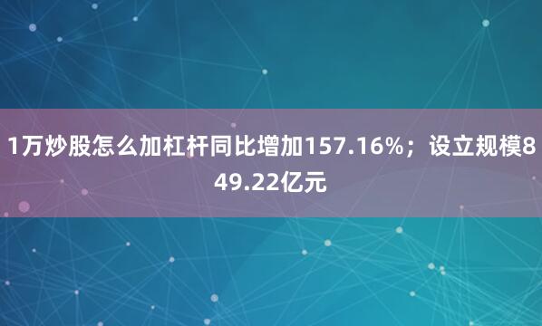 1万炒股怎么加杠杆同比增加157.16%；设立规模849.22亿元