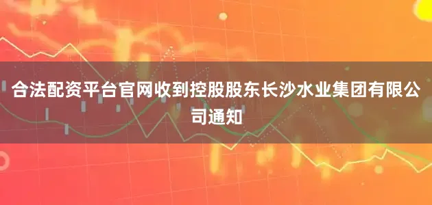 合法配资平台官网收到控股股东长沙水业集团有限公司通知