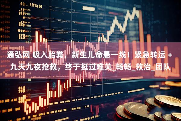 通弘网 吸入胎粪,新生儿命悬一线!紧急转运 + 九天九夜抢救,终于挺过难关_畅畅_救治_团队