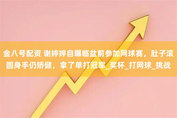 金八号配资 谢婷婷自曝临盆前参加网球赛,肚子滚圆身手仍矫健,拿了单打冠军_奖杯_打网球_挑战