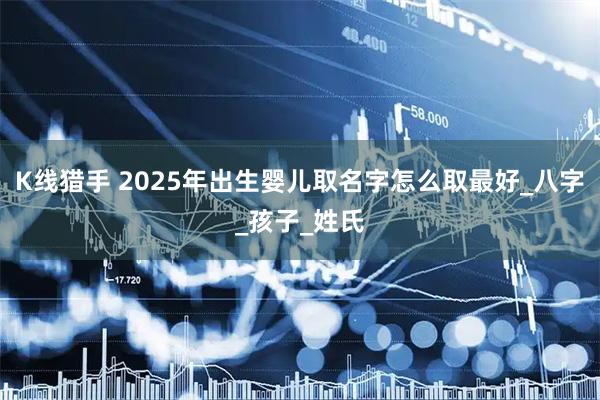 K线猎手 2025年出生婴儿取名字怎么取最好_八字_孩子_姓氏