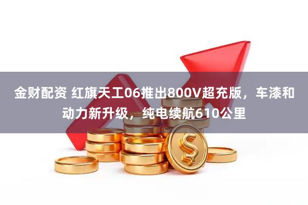 金财配资 红旗天工06推出800V超充版，车漆和动力新升级，纯电续航610公里