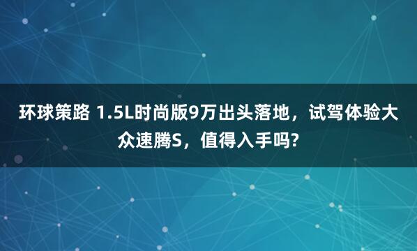 环球策路 1.5L时尚版9万出头落地，试驾体验大众速腾S，值得入手吗?