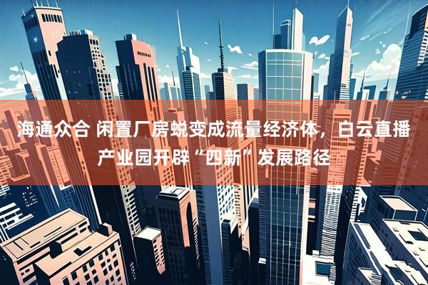 海通众合 闲置厂房蜕变成流量经济体，白云直播产业园开辟“四新”发展路径