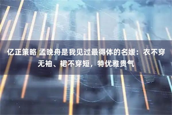亿正策略 孟晚舟是我见过最得体的名媛：衣不穿无袖、裙不穿短，特优雅贵气