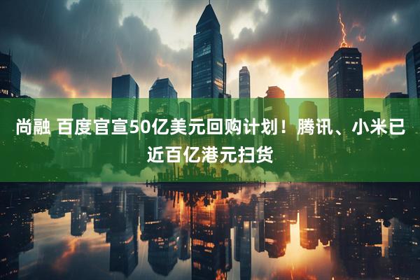 尚融 百度官宣50亿美元回购计划！腾讯、小米已近百亿港元扫货