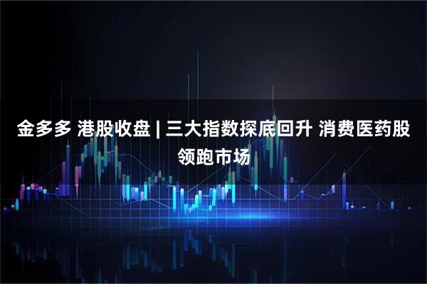 金多多 港股收盘 | 三大指数探底回升 消费医药股领跑市场