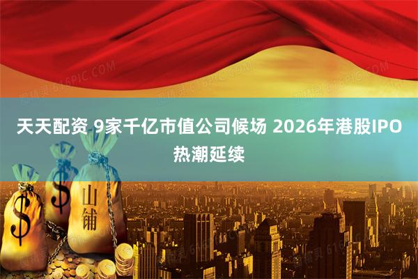 天天配资 9家千亿市值公司候场 2026年港股IPO热潮延续