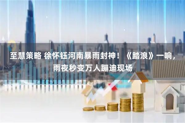 至慧策略 徐怀钰河南暴雨封神！《踏浪》一响，雨夜秒变万人蹦迪现场