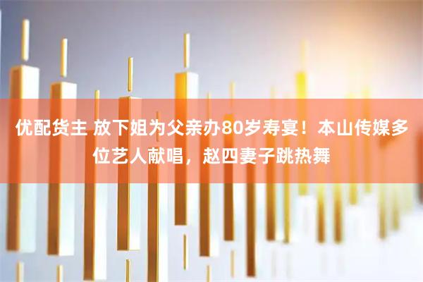 优配货主 放下姐为父亲办80岁寿宴！本山传媒多位艺人献唱，赵四妻子跳热舞