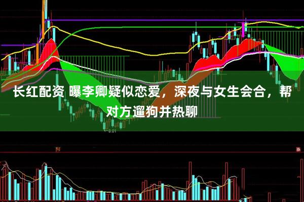长红配资 曝李卿疑似恋爱，深夜与女生会合，帮对方遛狗并热聊