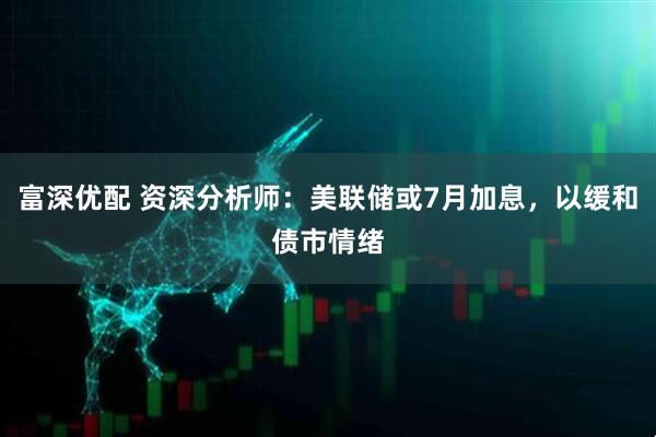 富深优配 资深分析师：美联储或7月加息，以缓和债市情绪