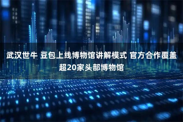 武汉世牛 豆包上线博物馆讲解模式 官方合作覆盖超20家头部博物馆